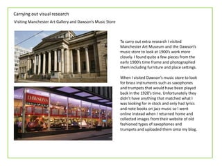 Carrying out visual research
Visiting Manchester Art Gallery and Dawson’s Music Store
To carry out extra research I visited
Manchester Art Museum and the Dawson’s
music store to look at 1900’s work more
closely. I found quite a few pieces from the
early 1900’s time frame and photographed
them including furniture and place settings.
When I visited Dawson’s music store to look
for brass instruments such as saxophones
and trumpets that would have been played
back in the 1920’s time. Unfortunately they
didn’t have anything that matched what I
was looking for in stock and only had lyrics
and note books on jazz music so I went
online instead when I returned home and
collected images from their website of old
fashioned types of saxophones and
trumpets and uploaded them onto my blog.
 