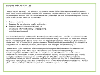 Storyline and Character List
The main focus of the project is the storyline as it is essentially a novel. I would create the project by first creating the
rough outline of what would happen, usually by using bullet points to convey the story in small parts from the beginning to
the end, and then read over it and check it to make sure that it flowed well. The bullet points therefore provide structure
to the project, the basic shell of the idea if you will.
I would specifically focus on Ella Fitzgerald's’ life and biography. This would give me a clear idea of what happened in her
early life so I could use the general scenarios in my novel so it appears if only a little realistic and follows most truths of
her life. I would be respectful above all else and show her in a good light so as not to offend anyone, but also because
she has been a idol to both me and my grandmother. I would hopefully create unique and interesting characters with a
story of their own and their own personality, without veering from the original concept of following Ella.
The title ‘Hollow Queen’ came to me because Ella Fitzgerald was originally the Queen of Jazz. I decided on the title
because I already had an idea of how I could put a fantastical twist into the storyline to add intrigue.
I was thinking that I could add the fictional idea of a temptation which offered her fame and wealth such as a
underhand, back street voodoo character, or demons of some sort beckoning her to accept a deal for glory. This was
mainly because when she was younger she went through a very difficult time which made her vulnerable and
unpredictable, including the death of her mother Tempie and her boyfriend Joe, being sent to a rehabilitation school ,
being beaten and living rough. So the story would revolve around whether the Queen of Jazz chose to believe a charlatan
gifted her talent, and that she did not earn it, or that she worked for her passion all her life.
• Provide structure
• Break up the storyline into smaller main points
• Separate storyline into larger chapters so I
understand where in the story I am (beginning,
middle toward the end)
 