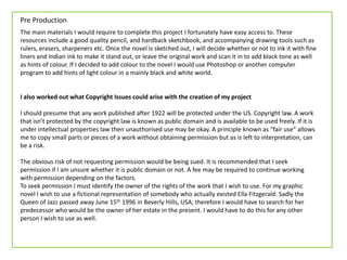 Pre Production
The main materials I would require to complete this project I fortunately have easy access to. These
resources include a good quality pencil, and hardback sketchbook, and accompanying drawing tools such as
rulers, erasers, sharpeners etc. Once the novel is sketched out, I will decide whether or not to ink it with fine
liners and Indian ink to make it stand out, or leave the original work and scan it in to add black tone as well
as hints of colour. If I decided to add colour to the novel I would use Photoshop or another computer
program to add hints of light colour in a mainly black and white world.
I also worked out what Copyright Issues could arise with the creation of my project
I should presume that any work published after 1922 will be protected under the US. Copyright law. A work
that isn’t protected by the copyright law is known as public domain and is available to be used freely. If it is
under intellectual properties law then unauthorised use may be okay. A principle known as “fair use” allows
me to copy small parts or pieces of a work without obtaining permission but as is left to interpretation, can
be a risk.
The obvious risk of not requesting permission would be being sued. It is recommended that I seek
permission if I am unsure whether it is public domain or not. A fee may be required to continue working
with permission depending on the factors.
To seek permission I must identify the owner of the rights of the work that I wish to use. For my graphic
novel I wish to use a fictional representation of somebody who actually existed Ella Fitzgerald. Sadly the
Queen of Jazz passed away June 15th 1996 in Beverly Hills, USA; therefore I would have to search for her
predecessor who would be the owner of her estate in the present. I would have to do this for any other
person I wish to use as well.
 