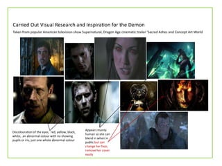Carried Out Visual Research and Inspiration for the Demon
Discolouration of the eyes, red, yellow, black,
white, an abnormal colour with no showing
pupils or iris, just one whole abnormal colour
Appears mainly
human so she can
blend in when in
public but can
change her face,
remove her cover
easily
Taken from popular American television show Supernatural, Dragon Age cinematic trailer ‘Sacred Ashes and Concept Art World
 