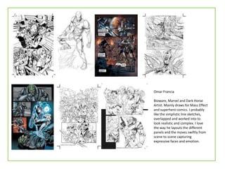 Omar Francia
Bioware, Marvel and Dark Horse
Artist. Mainly draws for Mass Effect
and superhero comics. I probably
like the simplistic line sketches,
overlapped and worked into to
look realistic and complex. I love
the way he layouts the different
panels and the moves swiftly from
scene to scene capturing
expressive faces and emotion.
 