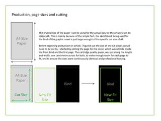 A4 Size
Paper
Production, page sizes and cutting
The original size of the paper I will be using for the actual base of the artwork will be
classic A4. This is mainly because of the simple fact, the sketchbook being used for
the bind of the graphic novel is just large enough to fit a specific cut size of A4.
Before beginning production on whole, I figured out the size all the A4 pieces would
need to be cut to, I started by editing the page for the cover, which would slide inside
the front bind and the first page. The cartridge quality paper, was cut along the length
and width, one centimetre across for both, to make enough room for each page to
fit, and to ensure the sizes were continuously identical and professional looking.
A4 Size
Paper
Cut Size New Fit
Size
Bind Bind
New Fit
Size
 