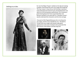For my Final Major Project I settled on the idea of creating
a graphic novel based the iconic jazz singer Ella Fitzgerald.
The main reason I chose this as my final idea is because I
enjoy listening to her kind of music and already knew a lot
about her life and backstory beforehand. This is because I
grew hearing about her from my grandmother and
became invested in her work later on. Therefore I know I
would understand the characters and the time and age.
I focused on Ella Fitzgerald because she is my favourite
jazz singer, and the most relatable for me. I decided to
include other jazz singers who would make guest
appearances or be more involved in the actual plot like
Nina Simone, Ethel Waters and Nat King Cole.
Settling on an Idea
 