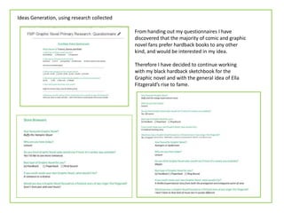 Ideas Generation, using research collected
From handing out my questionnaires I have
discovered that the majority of comic and graphic
novel fans prefer hardback books to any other
kind, and would be interested in my idea.
Therefore I have decided to continue working
with my black hardback sketchbook for the
Graphic novel and with the general idea of Ella
Fitzgerald’s rise to fame.
 