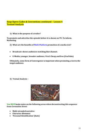 Soap Opera Codes & Conventions continued – Lesson 4
Textual Analysis

1) What is the purpose of a trailer?
To promote and advertise the episode before it is shown on TV. To inform.
Marketing.
2) What are the benefits of Multi-Platform promotion of a media text?
Broadcast: shows audiences watching that channel.
E-Media: younger, broader audience, Viral. Cheap and free (YouTube)
Ultimately, some form of Convergence is important when promoting a text to the
target audience.

3) Textual Analysis –

You MUSTmake notes on the following areas when deconstructing this sequence
from Coronation Street:
Multi-stranded narrative
Character dilemmas
‘Personal Identification’ (Katz)

11

 