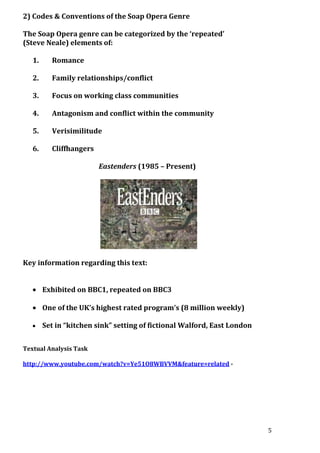 2) Codes & Conventions of the Soap Opera Genre
The Soap Opera genre can be categorized by the ‘repeated’
(Steve Neale) elements of:
1.

Romance

2.

Family relationships/conflict

3.

Focus on working class communities

4.

Antagonism and conflict within the community

5.

Verisimilitude

6.

Cliffhangers
Eastenders (1985 – Present)

Key information regarding this text:
Exhibited on BBC1, repeated on BBC3
One of the UK’s highest rated program’s (8 million weekly)
Set in “kitchen sink” setting of fictional Walford, East London
Textual Analysis Task
http://www.youtube.com/watch?v=Ye51O8WBVVM&feature=related -

5

 