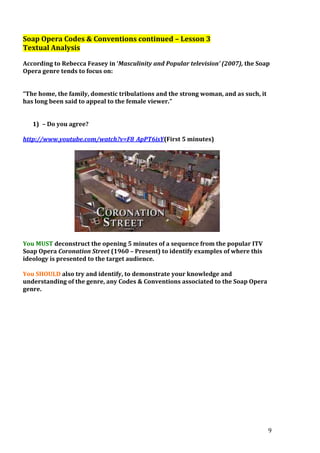 Soap Opera Codes & Conventions continued – Lesson 3
Textual Analysis
According to Rebecca Feasey in ‘Masculinity and Popular television’ (2007), the Soap
Opera genre tends to focus on:
“The home, the family, domestic tribulations and the strong woman, and as such, it
has long been said to appeal to the female viewer.”
1) – Do you agree?
http://www.youtube.com/watch?v=F8_ApPT6isY(First 5 minutes)

You MUST deconstruct the opening 5 minutes of a sequence from the popular ITV
Soap Opera Coronation Street (1960 – Present) to identify examples of where this
ideology is presented to the target audience.
You SHOULD also try and identify, to demonstrate your knowledge and
understanding of the genre, any Codes & Conventions associated to the Soap Opera
genre.

9

 