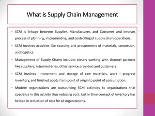 What is Supply Chain Management
• SCM is linkage between Supplier, Manufacturer, and Customer and involves
process of planning, implementing, and controlling of supply chain operations..
• SCM involves activities like sourcing and procurement of materials, conversion,
and logistics.
• Management of Supply Chains includes closely working with channel partners
like suppliers, intermediaries, other service providers and customers.
• SCM involves movement and storage of raw materials, work I progress
inventory, and finished goods from point of origin to point of consumption.
• Modern organizations are outsourcing SCM activities to organizations that
specialize in this activity thus reducing cost. Just in time concept of inventory has
helped in reduction of cost for all organizations.
 