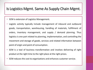 Is Logistics Mgmt. Same As Supply Chain Mgmt.
• SCM is extension of Logistics Management.
• Logistic activity typically include management of inbound and outbound
goods, transportation, warehousing, handling of materials, fulfillment of
orders, inventory management, and supply / demand planning. Thus
logistics is one part related to planning, implementation, and controlling the
movement and storage of goods, services and related information between
point of origin and point of consumption.
• SCM is a tool of business transformation and involves delivering of right
product at the right time to the right place at the right prices.
• SCM reduces the cost to organizations and enhances customer service.
 