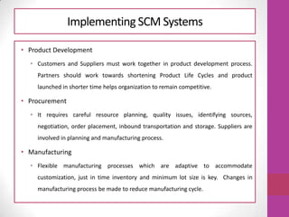 Implementing SCM Systems
• Product Development
• Customers and Suppliers must work together in product development process.
Partners should work towards shortening Product Life Cycles and product
launched in shorter time helps organization to remain competitive.
• Procurement
• It requires careful resource planning, quality issues, identifying sources,
negotiation, order placement, inbound transportation and storage. Suppliers are
involved in planning and manufacturing process.
• Manufacturing
• Flexible manufacturing processes which are adaptive to accommodate
customization, just in time inventory and minimum lot size is key. Changes in
manufacturing process be made to reduce manufacturing cycle.
 