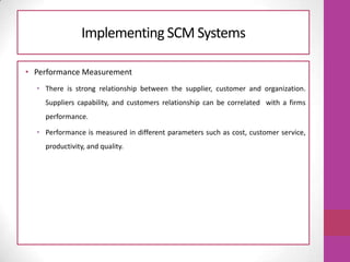 Implementing SCM Systems
• Performance Measurement
• There is strong relationship between the supplier, customer and organization.
Suppliers capability, and customers relationship can be correlated with a firms
performance.
• Performance is measured in different parameters such as cost, customer service,
productivity, and quality.
 