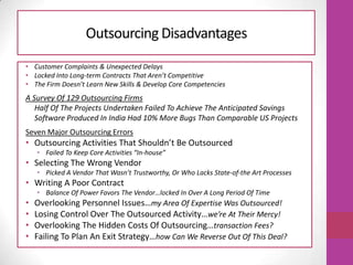 Outsourcing Disadvantages
• Customer Complaints & Unexpected Delays
• Locked Into Long-term Contracts That Aren’t Competitive
• The Firm Doesn’t Learn New Skills & Develop Core Competencies
A Survey Of 129 Outsourcing Firms
Half Of The Projects Undertaken Failed To Achieve The Anticipated Savings
Software Produced In India Had 10% More Bugs Than Comparable US Projects
Seven Major Outsourcing Errors
• Outsourcing Activities That Shouldn’t Be Outsourced
• Failed To Keep Core Activities “In-house”
• Selecting The Wrong Vendor
• Picked A Vendor That Wasn’t Trustworthy, Or Who Lacks State-of-the Art Processes
• Writing A Poor Contract
• Balance Of Power Favors The Vendor…locked In Over A Long Period Of Time
• Overlooking Personnel Issues…my Area Of Expertise Was Outsourced!
• Losing Control Over The Outsourced Activity…we’re At Their Mercy!
• Overlooking The Hidden Costs Of Outsourcing…transaction Fees?
• Failing To Plan An Exit Strategy…how Can We Reverse Out Of This Deal?
 