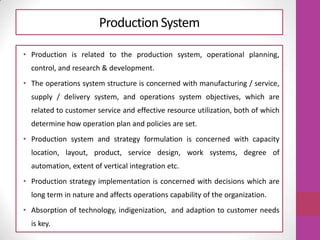ProductionSystem
• Production is related to the production system, operational planning,
control, and research & development.
• The operations system structure is concerned with manufacturing / service,
supply / delivery system, and operations system objectives, which are
related to customer service and effective resource utilization, both of which
determine how operation plan and policies are set.
• Production system and strategy formulation is concerned with capacity
location, layout, product, service design, work systems, degree of
automation, extent of vertical integration etc.
• Production strategy implementation is concerned with decisions which are
long term in nature and affects operations capability of the organization.
• Absorption of technology, indigenization, and adaption to customer needs
is key.
 