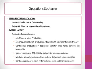 • MANUFACTURING LOCATION
• Internal Production v. Outsourcing
• Domestic Plants v. International Locations
• SYSTEM LAYOUT
• Product v. Process Layouts
• Job Shops v. Mass Production
• Job shop/small batch production fits well with a differentiation strategy
• Continuous production / dedicated transfer lines helps achieve cost
leadership
• Use of robots and CAD/CAM v. Labor intense manufacturing
• Modular Manufacturing and just-in-time delivery of sub-assemblies
• Continuous improvement systems lower costs and increase quality
OperationsStrategies
 
