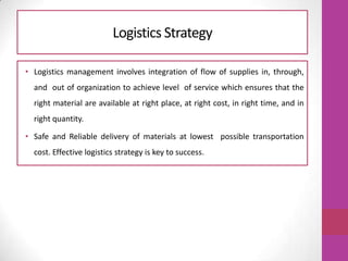 Logistics Strategy
• Logistics management involves integration of flow of supplies in, through,
and out of organization to achieve level of service which ensures that the
right material are available at right place, at right cost, in right time, and in
right quantity.
• Safe and Reliable delivery of materials at lowest possible transportation
cost. Effective logistics strategy is key to success.
 
