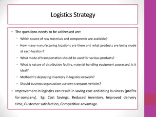 Logistics Strategy
• The questions needs to be addressed are:
• Which source of raw materials and components are available?
• How many manufacturing locations are there and what products are being made
at each location?
• What mode of transportation should be used for various products?
• What is nature of distribution facility, material handling equipment possessed. Is it
ideal?
• Method fro deploying inventory in logistics network?
• Should business organization use own transport vehicles?
• Improvement in logistics can result in saving cost and doing business (profits
for company). Eg: Cost Savings, Reduced inventory, Improved delivery
time, Customer satisfaction, Competitive advantage.
 
