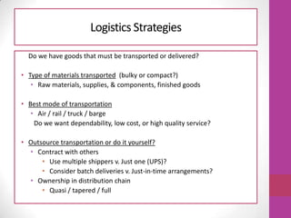 Logistics Strategies
Do we have goods that must be transported or delivered?
• Type of materials transported (bulky or compact?)
• Raw materials, supplies, & components, finished goods
• Best mode of transportation
• Air / rail / truck / barge
Do we want dependability, low cost, or high quality service?
• Outsource transportation or do it yourself?
• Contract with others
• Use multiple shippers v. Just one (UPS)?
• Consider batch deliveries v. Just-in-time arrangements?
• Ownership in distribution chain
• Quasi / tapered / full
 