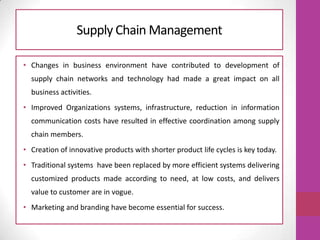 Supply Chain Management
• Changes in business environment have contributed to development of
supply chain networks and technology had made a great impact on all
business activities.
• Improved Organizations systems, infrastructure, reduction in information
communication costs have resulted in effective coordination among supply
chain members.
• Creation of innovative products with shorter product life cycles is key today.
• Traditional systems have been replaced by more efficient systems delivering
customized products made according to need, at low costs, and delivers
value to customer are in vogue.
• Marketing and branding have become essential for success.
 
