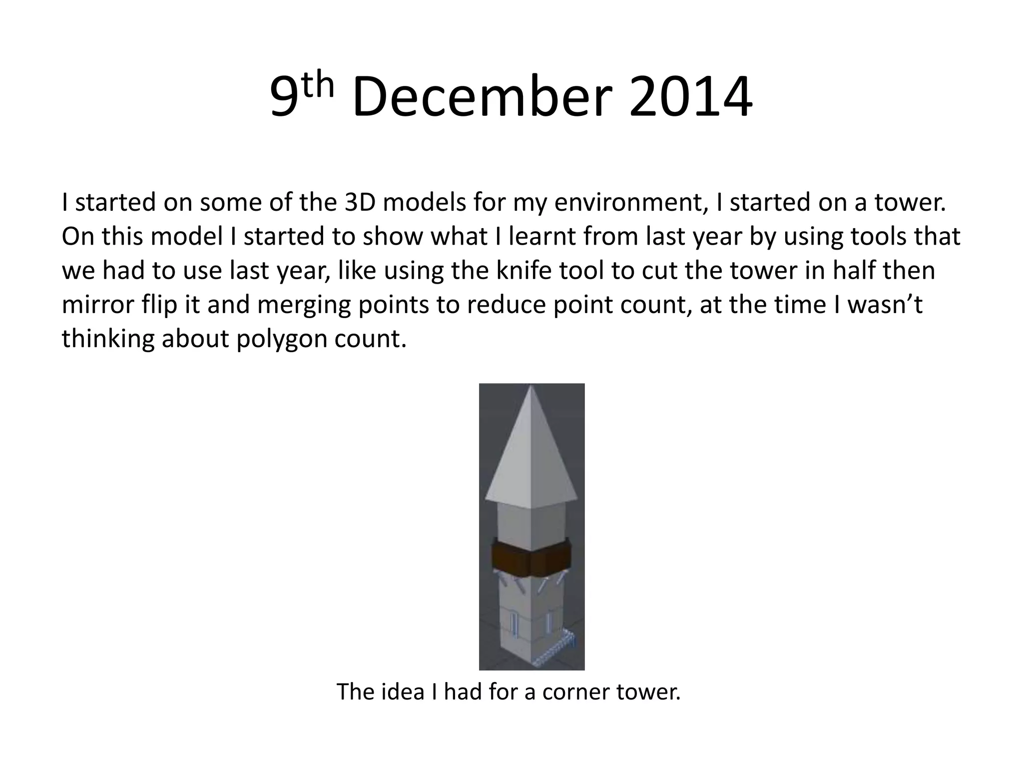 9th December 2014
I started on some of the 3D models for my environment, I started on a tower.
On this model I started to show what I learnt from last year by using tools that
we had to use last year, like using the knife tool to cut the tower in half then
mirror flip it and merging points to reduce point count, at the time I wasn’t
thinking about polygon count.
The idea I had for a corner tower.
 