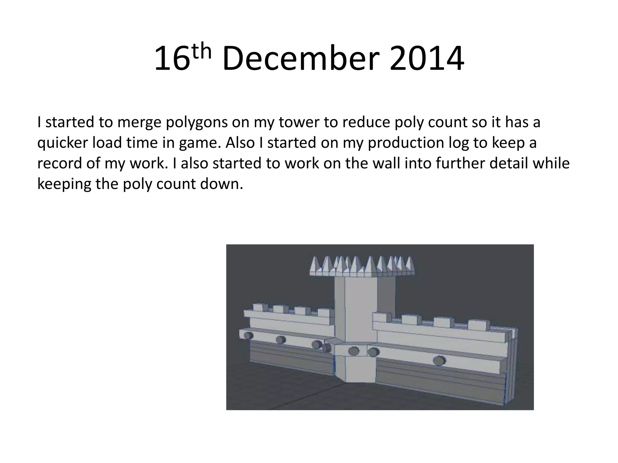 16th December 2014
I started to merge polygons on my tower to reduce poly count so it has a
quicker load time in game. Also I started on my production log to keep a
record of my work. I also started to work on the wall into further detail while
keeping the poly count down.
 