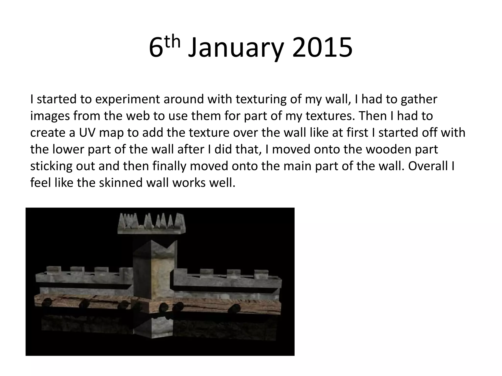 6th January 2015
I started to experiment around with texturing of my wall, I had to gather
images from the web to use them for part of my textures. Then I had to
create a UV map to add the texture over the wall like at first I started off with
the lower part of the wall after I did that, I moved onto the wooden part
sticking out and then finally moved onto the main part of the wall. Overall I
feel like the skinned wall works well.
 