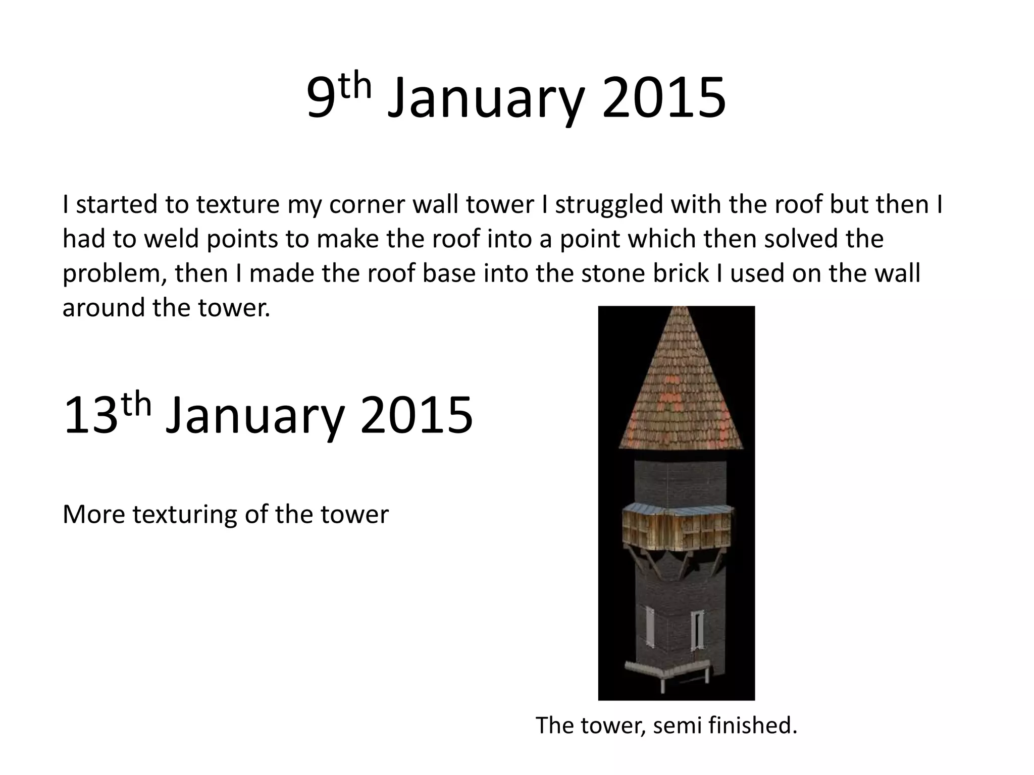 9th January 2015
I started to texture my corner wall tower I struggled with the roof but then I
had to weld points to make the roof into a point which then solved the
problem, then I made the roof base into the stone brick I used on the wall
around the tower.
13th January 2015
More texturing of the tower
The tower, semi finished.
 