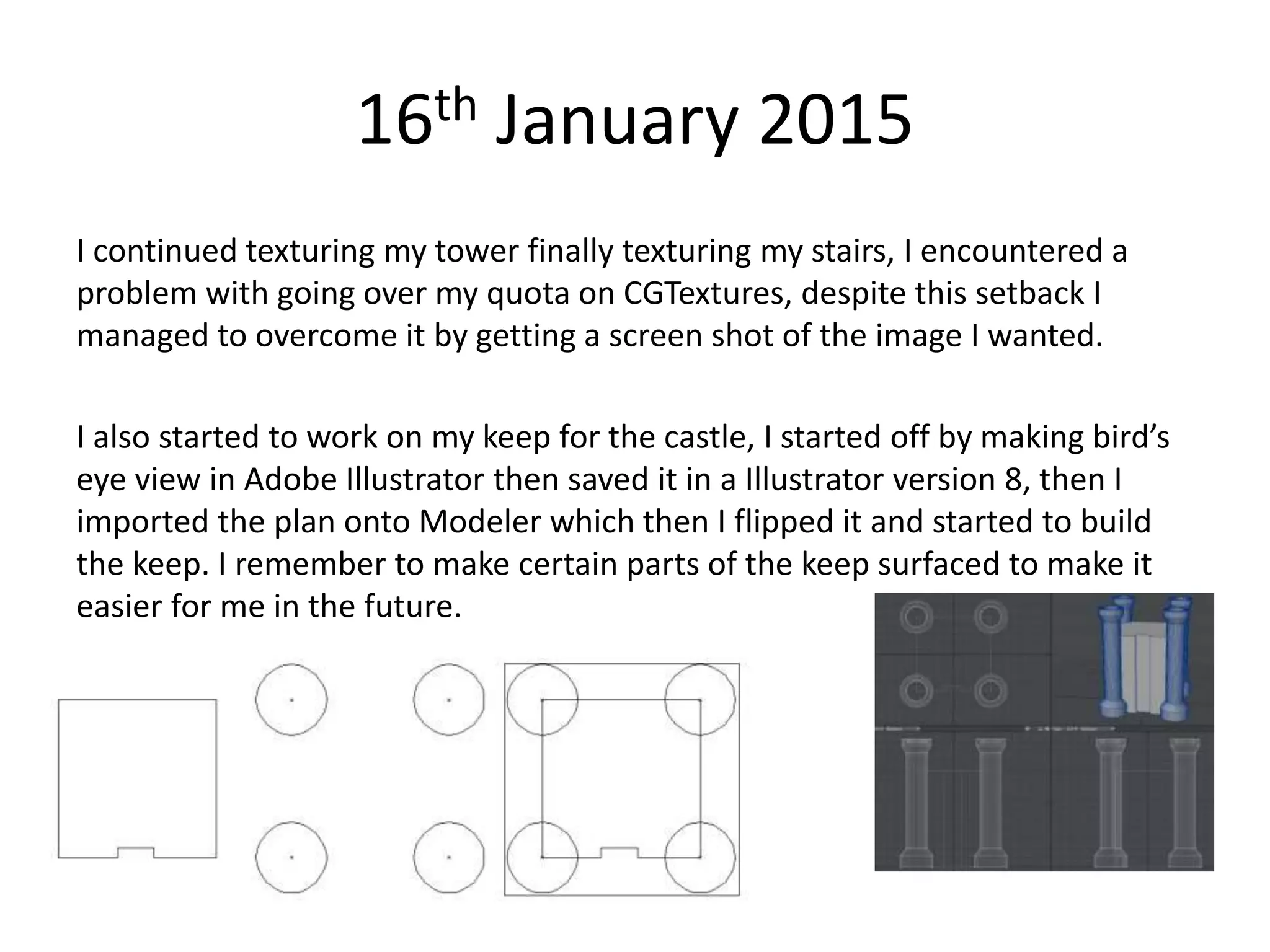 16th January 2015
I continued texturing my tower finally texturing my stairs, I encountered a
problem with going over my quota on CGTextures, despite this setback I
managed to overcome it by getting a screen shot of the image I wanted.
I also started to work on my keep for the castle, I started off by making bird’s
eye view in Adobe Illustrator then saved it in a Illustrator version 8, then I
imported the plan onto Modeler which then I flipped it and started to build
the keep. I remember to make certain parts of the keep surfaced to make it
easier for me in the future.
 