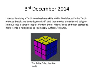 3rd December 2014
I started by doing a Tardis to refresh my skills within Modeler, with the Tardis
we used bevels and extrude/multishift and then moved the selected polygon
to move into a certain shape I wanted, then I made a cube and then started to
make it into a Rubix cube so I can apply surfaces/textures.
The Rubix Cube, that I’ve
made
 