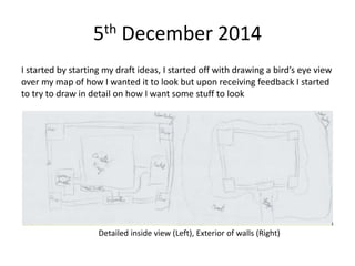 5th December 2014
I started by starting my draft ideas, I started off with drawing a bird’s eye view
over my map of how I wanted it to look but upon receiving feedback I started
to try to draw in detail on how I want some stuff to look
Detailed inside view (Left), Exterior of walls (Right)
 