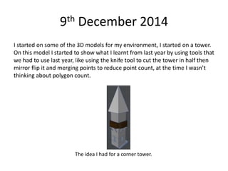 9th December 2014
I started on some of the 3D models for my environment, I started on a tower.
On this model I started to show what I learnt from last year by using tools that
we had to use last year, like using the knife tool to cut the tower in half then
mirror flip it and merging points to reduce point count, at the time I wasn’t
thinking about polygon count.
The idea I had for a corner tower.
 