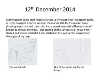 12th December 2014
I continued on some draft images starting to try to get what I wanted in terms
of items on paper. I started work on the market stall for the market I was
planning to put in it and then I also had a experiment with different types of
bridges to go over the moat. I also started on the schedule so I knew what I
started and when I started it. I also started on the wall for the boarders for
the edges of my map.
The market stall. One of the ideas I had for the
bridge.
 