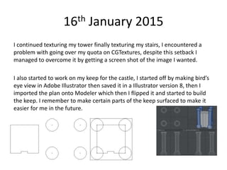 16th January 2015
I continued texturing my tower finally texturing my stairs, I encountered a
problem with going over my quota on CGTextures, despite this setback I
managed to overcome it by getting a screen shot of the image I wanted.
I also started to work on my keep for the castle, I started off by making bird’s
eye view in Adobe Illustrator then saved it in a Illustrator version 8, then I
imported the plan onto Modeler which then I flipped it and started to build
the keep. I remember to make certain parts of the keep surfaced to make it
easier for me in the future.
 