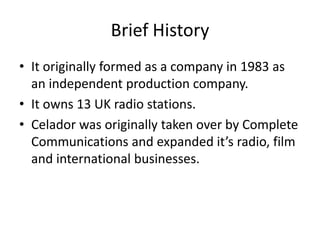 Brief History
• It originally formed as a company in 1983 as
  an independent production company.
• It owns 13 UK radio stations.
• Celador was originally taken over by Complete
  Communications and expanded it’s radio, film
  and international businesses.
 