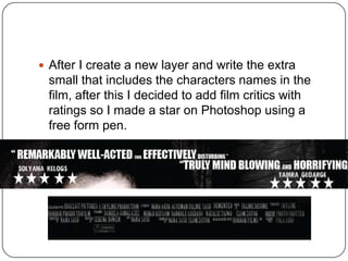  After I create a new layer and write the extra
 small that includes the characters names in the
 film, after this I decided to add film critics with
 ratings so I made a star on Photoshop using a
 free form pen.
 