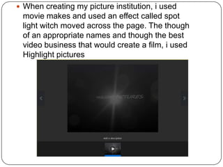  When creating my picture institution, i used
 movie makes and used an effect called spot
 light witch moved across the page. The though
 of an appropriate names and though the best
 video business that would create a film, i used
 Highlight pictures
 