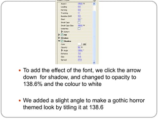  To add the effect of the font, we click the arrow
 down for shadow, and changed to opacity to
 138.6% and the colour to white

 We added a slight angle to make a gothic horror
 themed look by titling it at 138.6
 