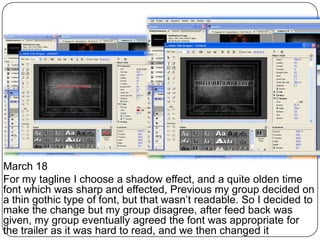 March 18
For my tagline I choose a shadow effect, and a quite olden time
font which was sharp and effected, Previous my group decided on
a thin gothic type of font, but that wasn’t readable. So I decided to
make the change but my group disagree, after feed back was
given, my group eventually agreed the font was appropriate for
the trailer as it was hard to read, and we then changed it
 