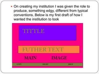  On creating my institution I was given the role to
 produce, something edgy, different from typical
 conventions. Below is my first draft of how I
 wanted the institution to look
 