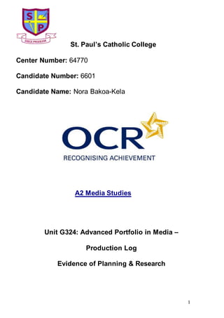 1
St. Paul’s Catholic College
Center Number: 64770
Candidate Number: 6601
Candidate Name: Nora Bakoa-Kela
A2 Media Studies
Unit G324: Advanced Portfolio in Media –
Production Log
Evidence of Planning & Research
 