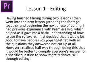 Lesson 1 - Editing
Having finished filming during two lessons I then
went into the next lesson gathering the footage
together and beginning the next phase of editing. I
had previous experience with Premiere Pro, which
helped as it gave me a basic understanding of how
to use the software. I first decided that it would be
good to have peoples vox pops together, with all
the questions they answered not cut up at all.
However I realised half way through doing this that
it would be better to compile everyone's answer for
a specific question to show more technical skill
through editing.
 