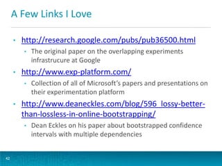 A Few Links I Love
•

http://research.google.com/pubs/pub36500.html
•

•

http://www.exp-platform.com/
•

•

Collection of all of Microsoft’s papers and presentations on
their experimentation platform

http://www.deaneckles.com/blog/596_lossy-betterthan-lossless-in-online-bootstrapping/
•

42

The original paper on the overlapping experiments
infrastrucure at Google

Dean Eckles on his paper about bootstrapped confidence
intervals with multiple dependencies

 