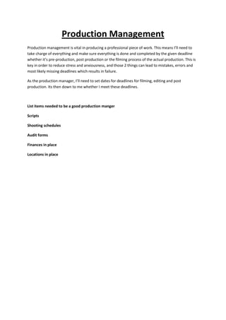 Production Management
Production management is vital in producing a professional piece of work. This means I’ll need to
take charge of everything and make sure everything is done and completed by the given deadline
whether it’s pre-production, post production or the filming process of the actual production. This is
key in order to reduce stress and anxiousness, and those 2 things can lead to mistakes, errors and
most likely missing deadlines which results in failure.
As the production manager, I’ll need to set dates for deadlines for filming, editing and post
production. Its then down to me whether I meet these deadlines.
List items needed to be a good production manger
Scripts
Shooting schedules
Audit forms
Finances in place
Locations in place
 