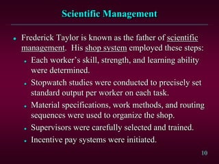 10 
Scientific Management 
 Frederick Taylor is known as the father of scientific 
management. His shop system employed these steps: 
 Each worker’s skill, strength, and learning ability 
were determined. 
 Stopwatch studies were conducted to precisely set 
standard output per worker on each task. 
 Material specifications, work methods, and routing 
sequences were used to organize the shop. 
 Supervisors were carefully selected and trained. 
 Incentive pay systems were initiated. 
 