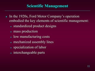 11 
Scientific Management 
 In the 1920s, Ford Motor Company’s operation 
embodied the key elements of scientific management: 
 standardized product designs 
 mass production 
 low manufacturing costs 
 mechanized assembly lines 
 specialization of labor 
 interchangeable parts 
 