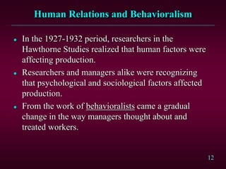12 
Human Relations and Behavioralism 
 In the 1927-1932 period, researchers in the 
Hawthorne Studies realized that human factors were 
affecting production. 
 Researchers and managers alike were recognizing 
that psychological and sociological factors affected 
production. 
 From the work of behavioralists came a gradual 
change in the way managers thought about and 
treated workers. 
 