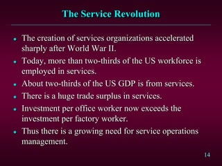 14 
The Service Revolution 
 The creation of services organizations accelerated 
sharply after World War II. 
 Today, more than two-thirds of the US workforce is 
employed in services. 
 About two-thirds of the US GDP is from services. 
 There is a huge trade surplus in services. 
 Investment per office worker now exceeds the 
investment per factory worker. 
 Thus there is a growing need for service operations 
management. 
 