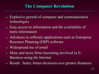 15 
The Computer Revolution 
 Explosive growth of computer and communication 
technologies 
 Easy access to information and the availability of 
more information 
 Advances in software applications such as Enterprise 
Resource Planning (ERP) software 
 Widespread use of email 
 More and more firms becoming involved in E-Business 
using the Internet 
 Result: faster, better decisions over greater distances 
 