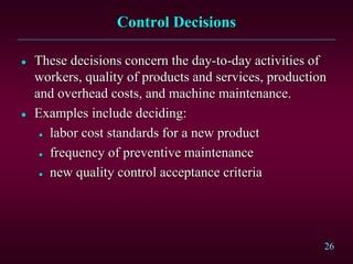 26 
Control Decisions 
 These decisions concern the day-to-day activities of 
workers, quality of products and services, production 
and overhead costs, and machine maintenance. 
 Examples include deciding: 
 labor cost standards for a new product 
 frequency of preventive maintenance 
 new quality control acceptance criteria 
 