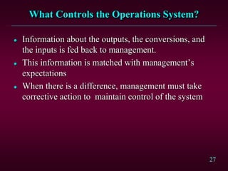 27 
What Controls the Operations System? 
 Information about the outputs, the conversions, and 
the inputs is fed back to management. 
 This information is matched with management’s 
expectations 
 When there is a difference, management must take 
corrective action to maintain control of the system 
 