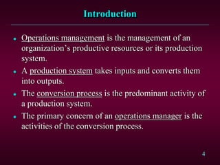 4 
Introduction 
 Operations management is the management of an 
organization’s productive resources or its production 
system. 
 A production system takes inputs and converts them 
into outputs. 
 The conversion process is the predominant activity of 
a production system. 
 The primary concern of an operations manager is the 
activities of the conversion process. 
 